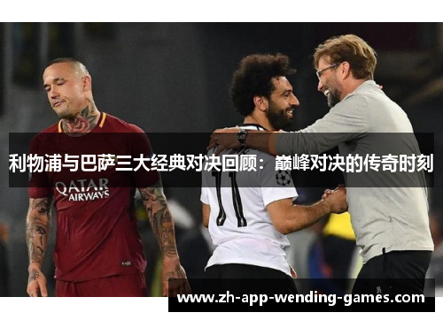 利物浦与巴萨三大经典对决回顾：巅峰对决的传奇时刻
