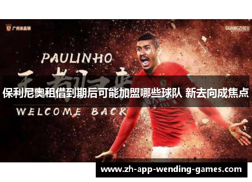 保利尼奥租借到期后可能加盟哪些球队 新去向成焦点