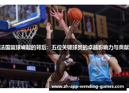 法国篮球崛起的背后：五位关键球员的卓越影响力与贡献