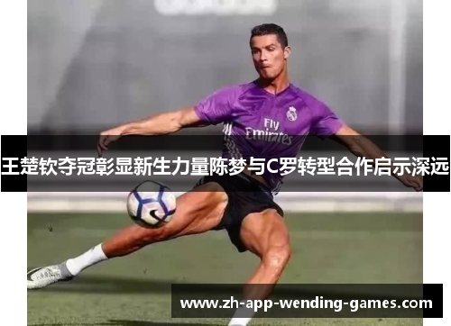 王楚钦夺冠彰显新生力量陈梦与C罗转型合作启示深远 王楚钦夺冠彰显新生力量陈梦与C罗转型合作启示深远