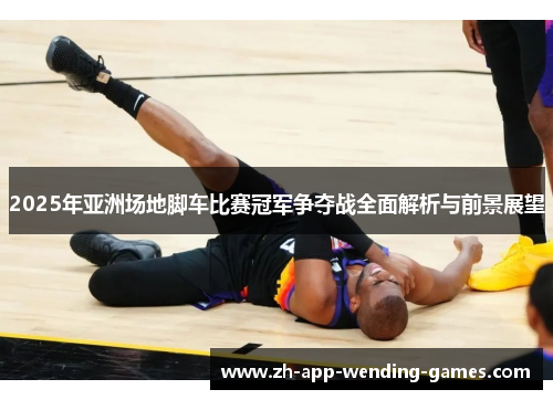 2025年亚洲场地脚车比赛冠军争夺战全面解析与前景展望