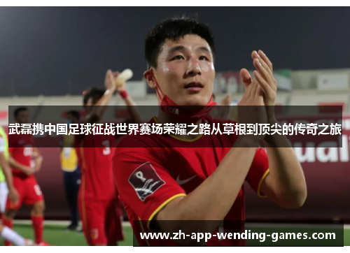 武磊携中国足球征战世界赛场荣耀之路从草根到顶尖的传奇之旅
