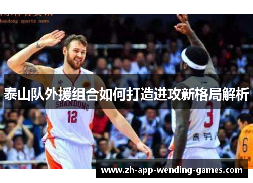 泰山队外援组合如何打造进攻新格局解析