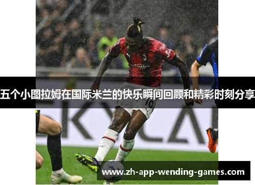 五个小图拉姆在国际米兰的快乐瞬间回顾和精彩时刻分享