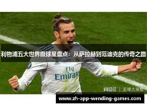 利物浦五大世界级球星盘点：从萨拉赫到范迪克的传奇之路