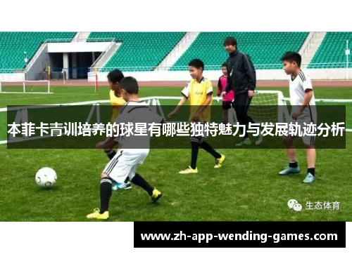 本菲卡青训培养的球星有哪些独特魅力与发展轨迹分析