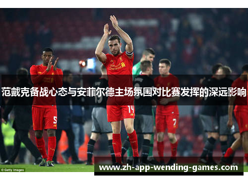 范戴克备战心态与安菲尔德主场氛围对比赛发挥的深远影响