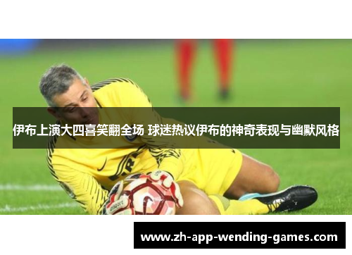 伊布上演大四喜笑翻全场 球迷热议伊布的神奇表现与幽默风格