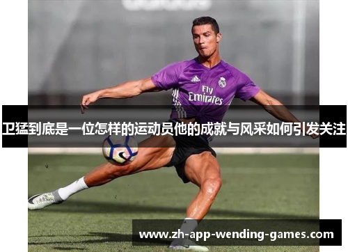 卫猛到底是一位怎样的运动员他的成就与风采如何引发关注