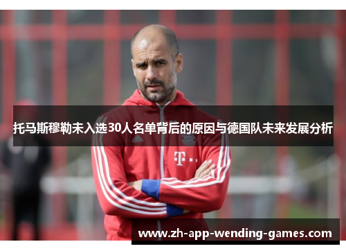 托马斯穆勒未入选30人名单背后的原因与德国队未来发展分析