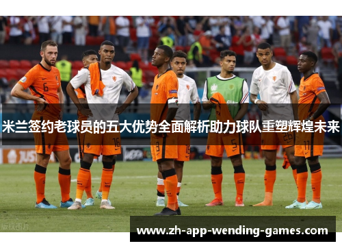 米兰签约老球员的五大优势全面解析助力球队重塑辉煌未来