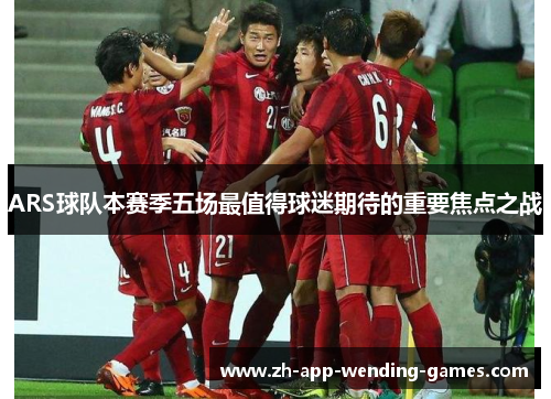 ARS球队本赛季五场最值得球迷期待的重要焦点之战