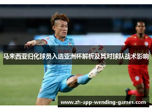 马来西亚归化球员入选亚洲杯解析及其对球队战术影响