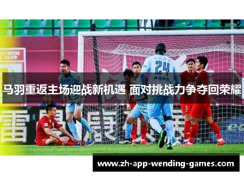 马羽重返主场迎战新机遇 面对挑战力争夺回荣耀