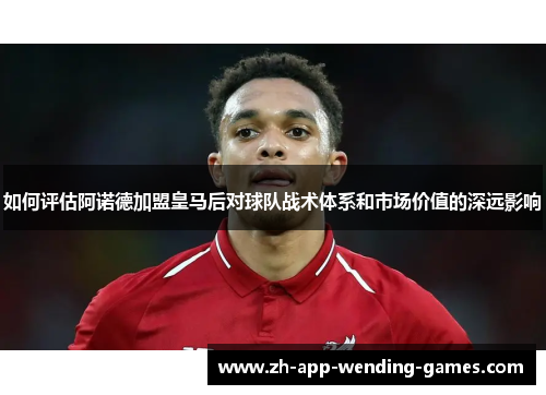 如何评估阿诺德加盟皇马后对球队战术体系和市场价值的深远影响