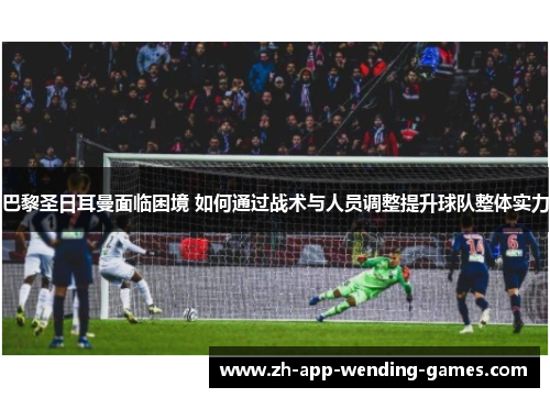 巴黎圣日耳曼面临困境 如何通过战术与人员调整提升球队整体实力