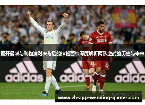 揭开曼联与利物浦对决背后的神秘面纱深度解析两队激战的历史与未来