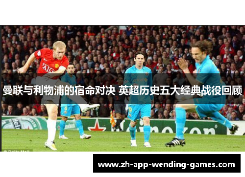 曼联与利物浦的宿命对决 英超历史五大经典战役回顾 曼联与利物浦的宿命对决 英超历史五大经典战役回顾