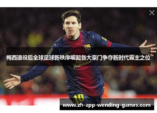 梅西退役后全球足球新秩序崛起各大豪门争夺新时代霸主之位