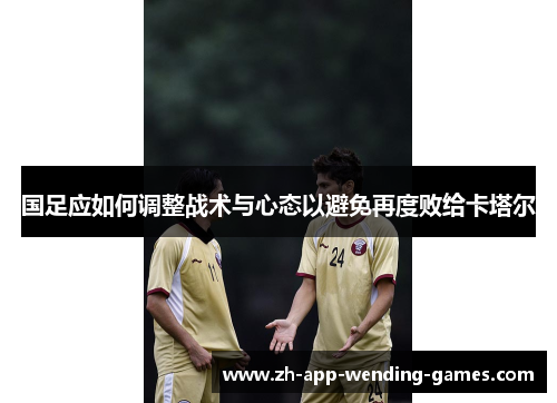 国足应如何调整战术与心态以避免再度败给卡塔尔