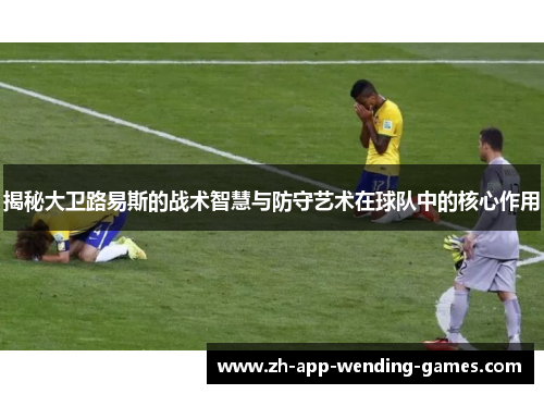 揭秘大卫路易斯的战术智慧与防守艺术在球队中的核心作用