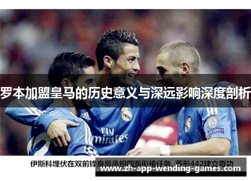 罗本加盟皇马的历史意义与深远影响深度剖析
