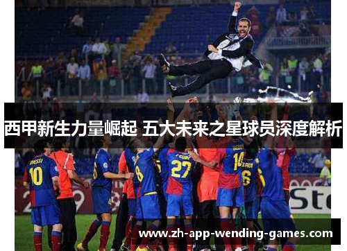 西甲新生力量崛起 五大未来之星球员深度解析