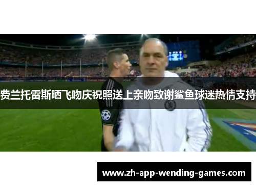 费兰托雷斯晒飞吻庆祝照送上亲吻致谢鲨鱼球迷热情支持