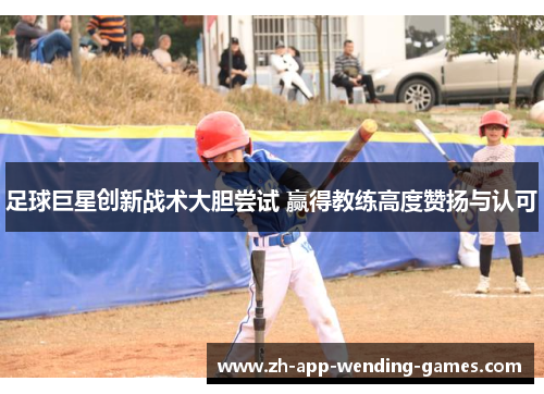 足球巨星创新战术大胆尝试 赢得教练高度赞扬与认可