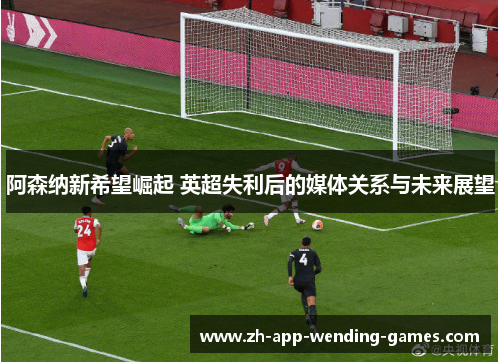 阿森纳新希望崛起 英超失利后的媒体关系与未来展望