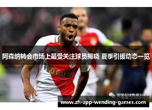 阿森纳转会市场上最受关注球员揭晓 夏季引援动态一览