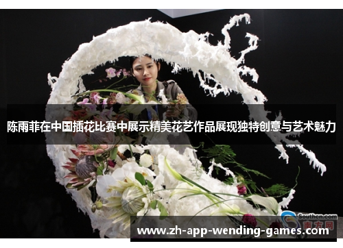 陈雨菲在中国插花比赛中展示精美花艺作品展现独特创意与艺术魅力