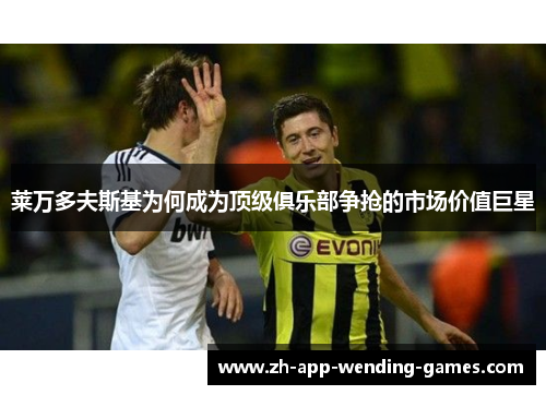 莱万多夫斯基为何成为顶级俱乐部争抢的市场价值巨星