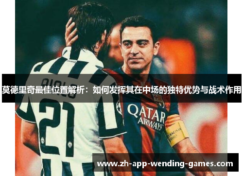 莫德里奇最佳位置解析：如何发挥其在中场的独特优势与战术作用